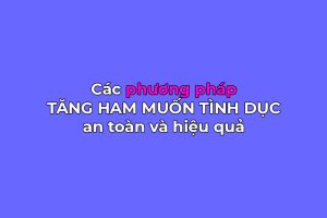 Cách tăng ham muốn tình dục: Các phương pháp an toàn và hiệu quả nhất